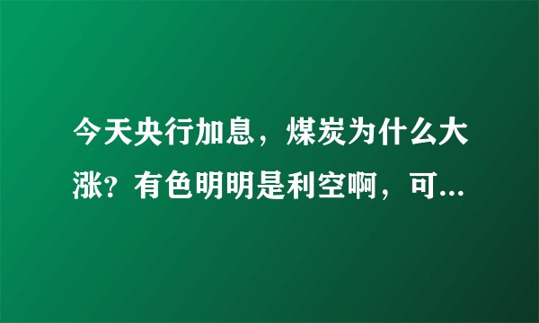 今天央行加息,煤炭为什么大涨?有色明明是利空啊,可是今天主力却大力进入,反而是银行是利好却小幅下跌