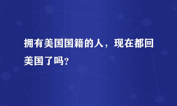 拥有美国国籍的人，现在都回美国了吗？