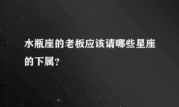 水瓶座的老板应该请哪些星座的下属?
