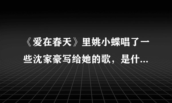 《爱在春天》里姚小蝶唱了一些沈家豪写给她的歌，是什么歌？？歌词？？