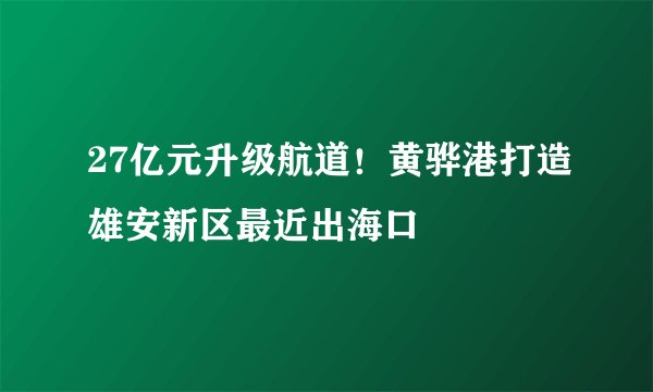 27亿元升级航道！黄骅港打造雄安新区最近出海口