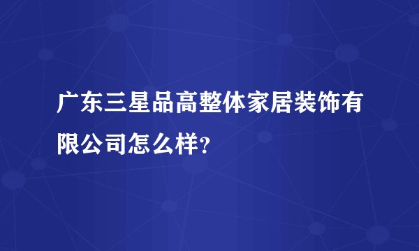 广东三星品高整体家居装饰有限公司怎么样？