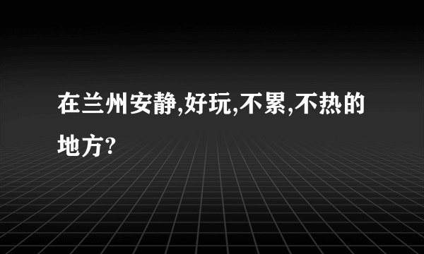 在兰州安静,好玩,不累,不热的地方?