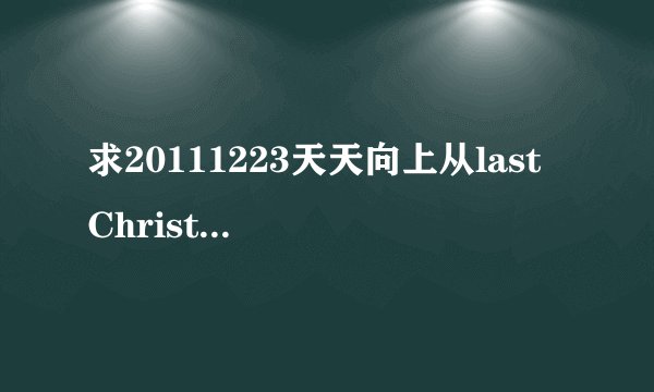 求20111223天天向上从last Christmas往后所有的歌!拜托!!