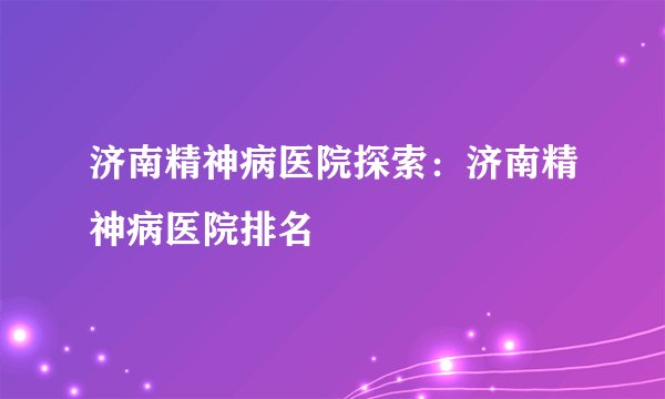 济南精神病医院探索:济南精神病医院排名
