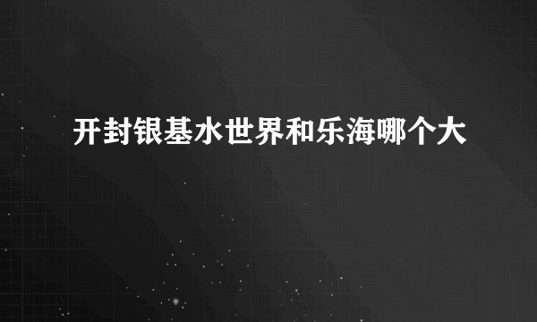 开封银基水世界和乐海哪个大