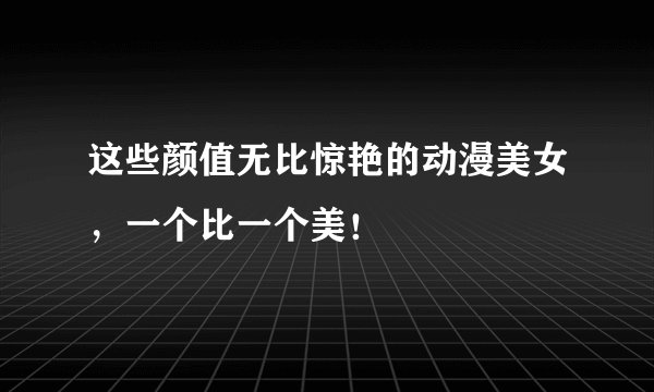 这些颜值无比惊艳的动漫美女，一个比一个美！