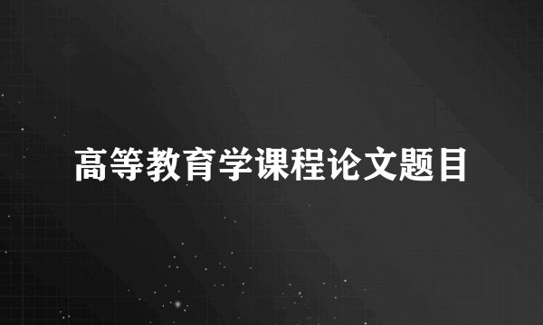 高等教育学课程论文题目
