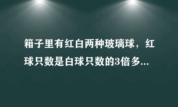 箱子里有红白两种玻璃球，红球只数是白球只数的3倍多2只，每次从箱子里取出7只白球，15只红球，