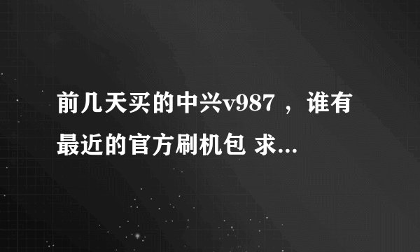 前几天买的中兴v987 ，谁有最近的官方刷机包 求教 发一个