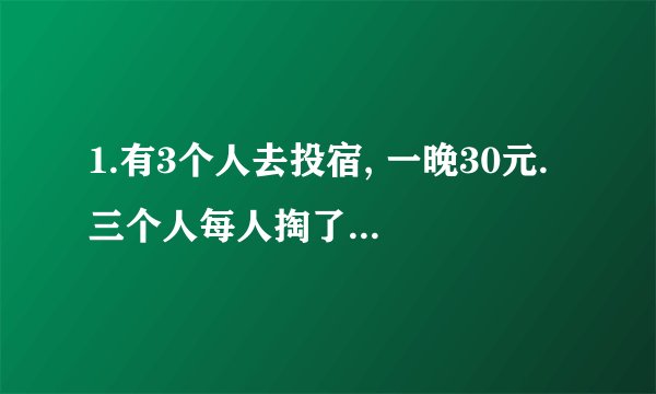 1.有3个人去投宿, 一晚30元. 三个人每人掏了10元凑够30元交给了老板. 后来老板说今天优惠只要25元就够了,