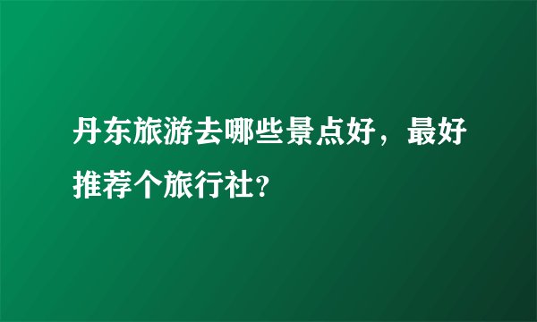 丹东旅游去哪些景点好，最好推荐个旅行社？
