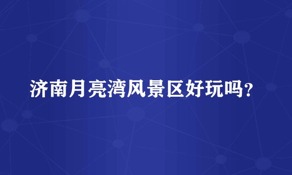济南月亮湾风景区好玩吗？