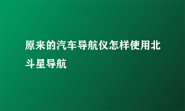 原来的汽车导航仪怎样使用北斗星导航