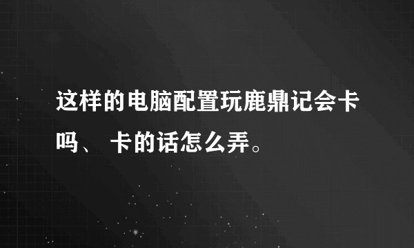 这样的电脑配置玩鹿鼎记会卡吗、 卡的话怎么弄。