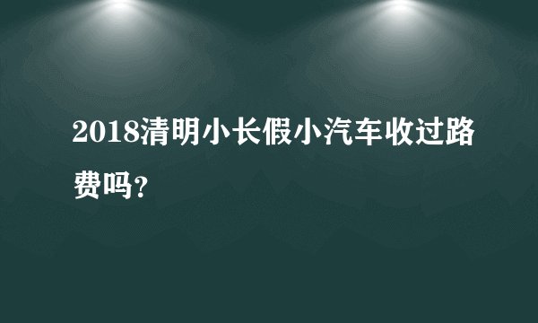 2018清明小长假小汽车收过路费吗？