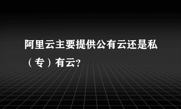 阿里云主要提供公有云还是私(专)有云?