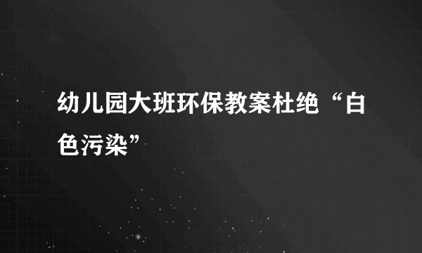幼儿园大班环保教案杜绝“白色污染”