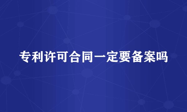 专利许可合同一定要备案吗