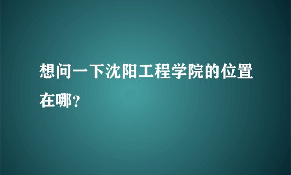 想问一下沈阳工程学院的位置在哪？