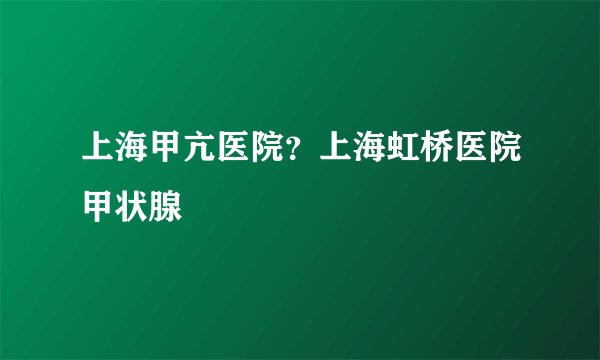 上海甲亢医院?上海虹桥医院甲状腺