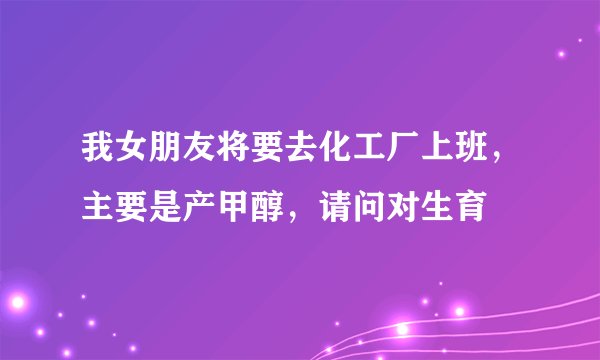 我女朋友将要去化工厂上班，主要是产甲醇，请问对生育