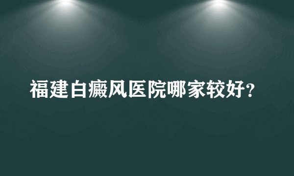 福建白癜风医院哪家较好？