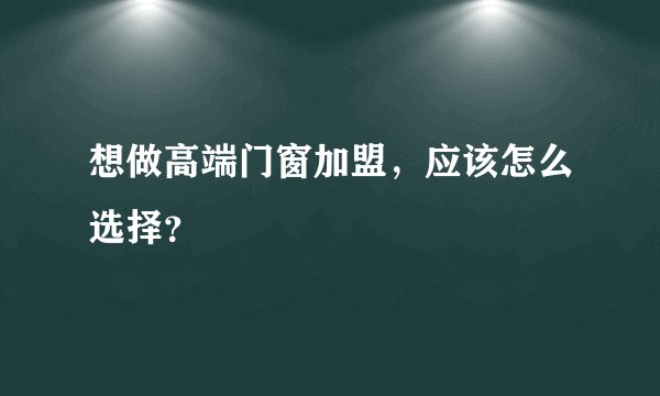 想做高端门窗加盟，应该怎么选择？
