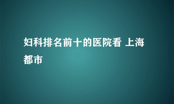 妇科排名前十的医院看 上海都市