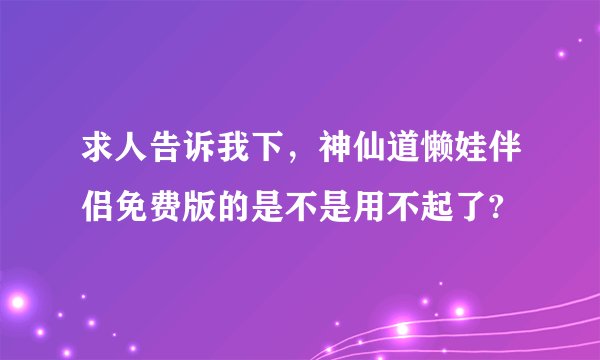 求人告诉我下，神仙道懒娃伴侣免费版的是不是用不起了?