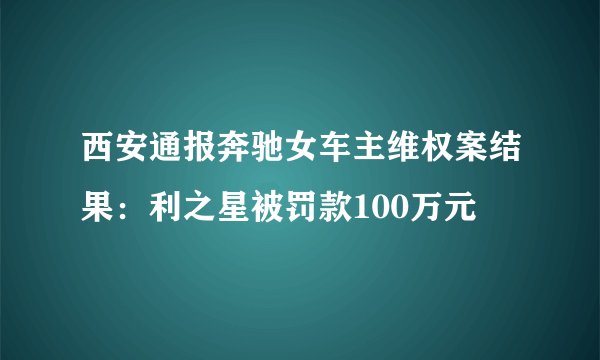 西安通报奔驰女车主维权案结果：利之星被罚款100万元