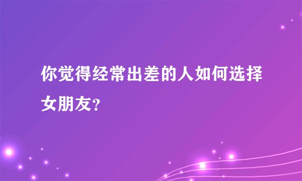 你觉得经常出差的人如何选择女朋友？