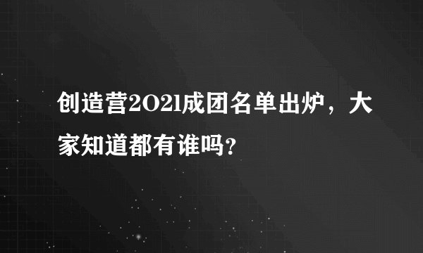 创造营2O2l成团名单出炉,大家知道都有谁吗?