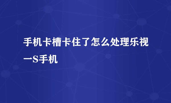 手机卡槽卡住了怎么处理乐视一S手机