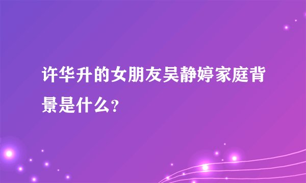 许华升的女朋友吴静婷家庭背景是什么？
