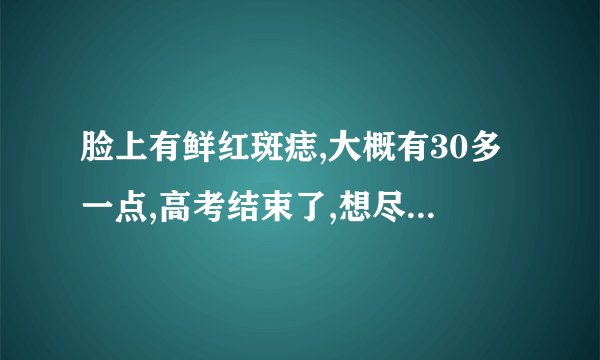 脸上有鲜红斑痣,大概有30多一点,高考结束了,想尽快去掉...