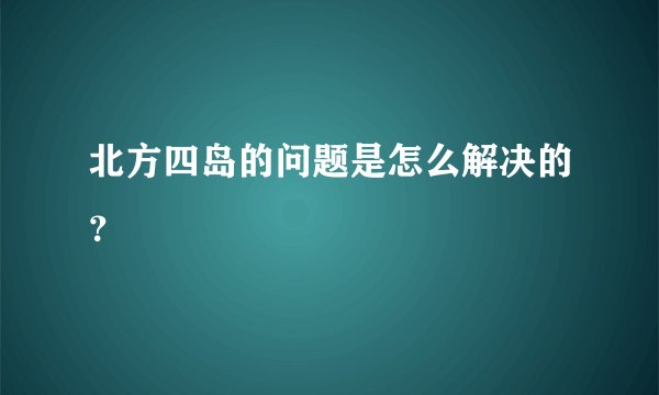 北方四岛的问题是怎么解决的？