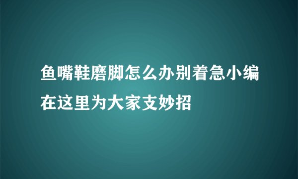 鱼嘴鞋磨脚怎么办别着急小编在这里为大家支妙招