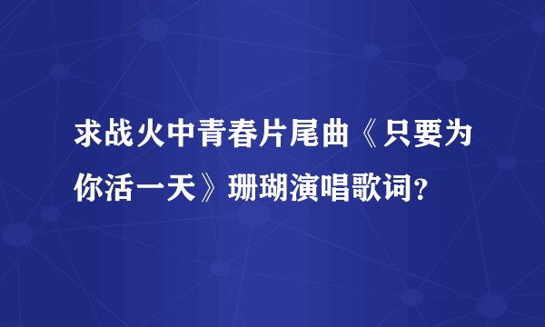 求战火中青春片尾曲《只要为你活一天》珊瑚演唱歌词？