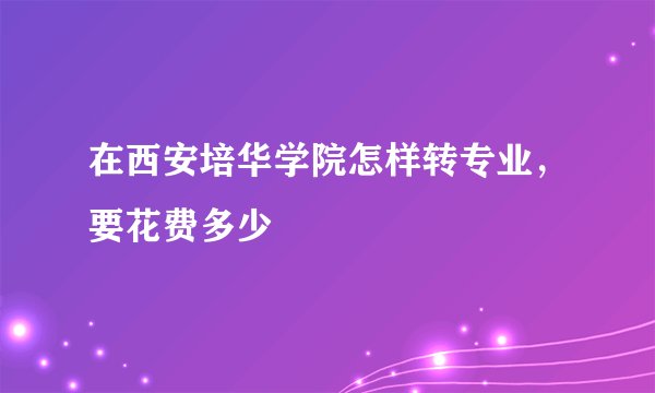在西安培华学院怎样转专业，要花费多少