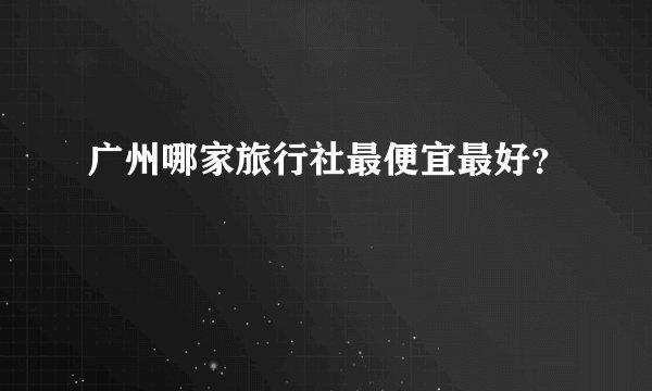 广州哪家旅行社最便宜最好？