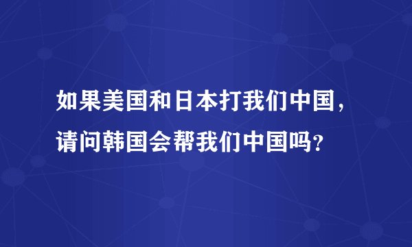 如果美国和日本打我们中国，请问韩国会帮我们中国吗？