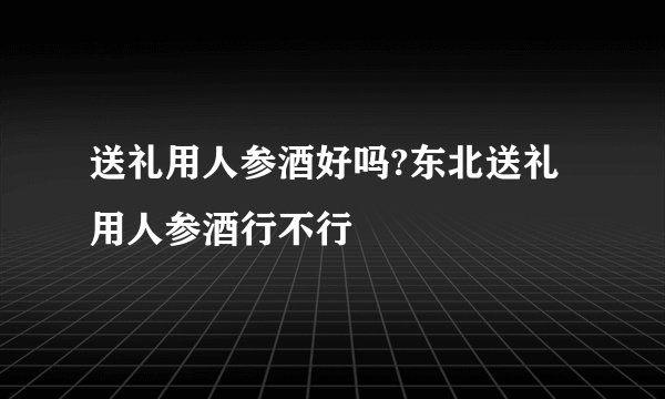 送礼用人参酒好吗?东北送礼用人参酒行不行