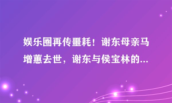 娱乐圈再传噩耗！谢东母亲马增蕙去世，谢东与侯宝林的关系仍是谜