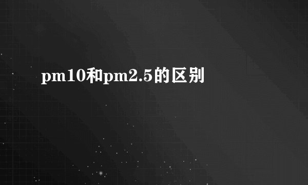 pm10和pm2.5的区别