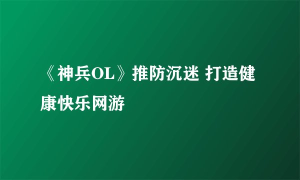 《神兵OL》推防沉迷 打造健康快乐网游