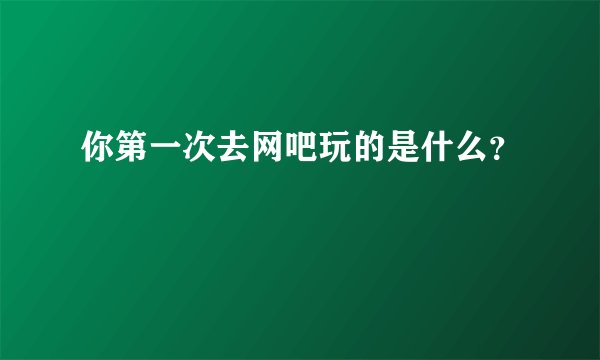 你第一次去网吧玩的是什么？
