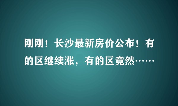 刚刚！长沙最新房价公布！有的区继续涨，有的区竟然……