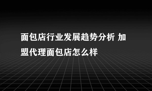 面包店行业发展趋势分析 加盟代理面包店怎么样