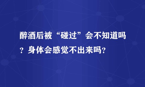 醉酒后被“碰过”会不知道吗？身体会感觉不出来吗？